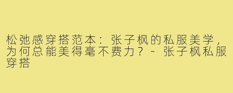 松弛感穿搭范本:张子枫的私服美学,为何总能美得毫不费力?-张子枫私服穿搭