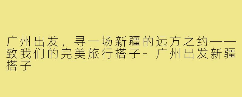 广州出发，寻一场新疆的远方之约——致我们的完美旅行搭子-广州出发新疆搭子