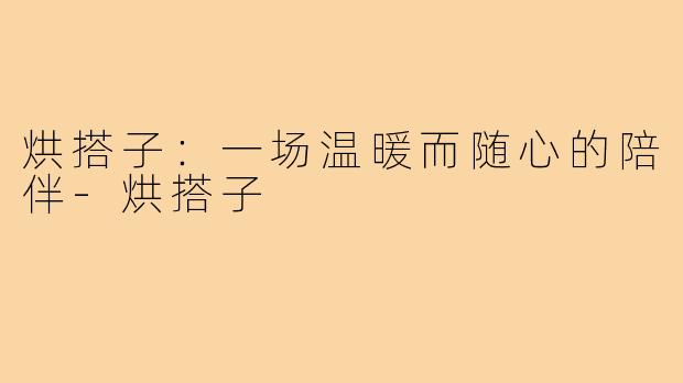 烘搭子：一场温暖而随心的陪伴-烘搭子