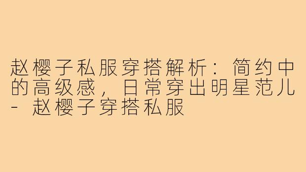 赵樱子私服穿搭解析：简约中的高级感，日常穿出明星范儿-赵樱子穿搭私服