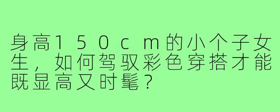 身高150cm的小个子女生，如何驾驭彩色穿搭才能既显高又时髦？