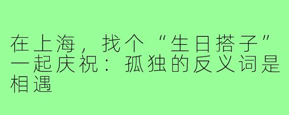 在上海，找个“生日搭子”一起庆祝：孤独的反义词是相遇