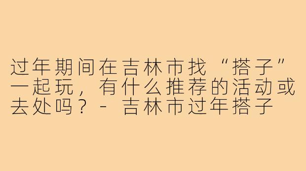 过年期间在吉林市找“搭子”一起玩，有什么推荐的活动或去处吗？-吉林市过年搭子