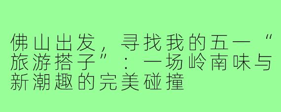 佛山出发,寻找我的五一“旅游搭子”:一场岭南味与新潮趣的完美碰撞