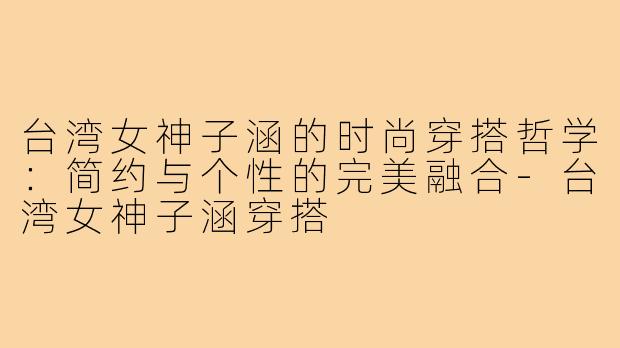 台湾女神子涵的时尚穿搭哲学：简约与个性的完美融合-台湾女神子涵穿搭