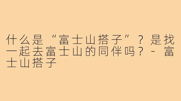 什么是“富士山搭子”？是找一起去富士山的同伴吗？-富士山搭子