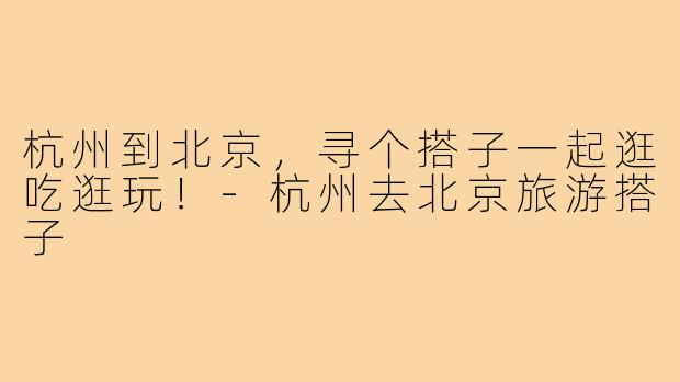 杭州到北京,寻个搭子一起逛吃逛玩!-杭州去北京旅游搭子