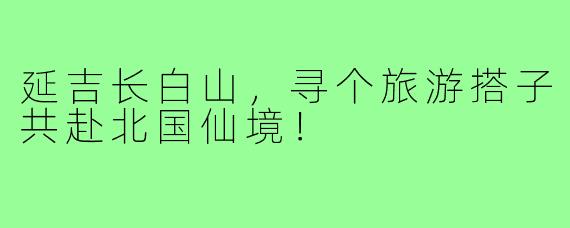 延吉长白山，寻个旅游搭子共赴北国仙境！