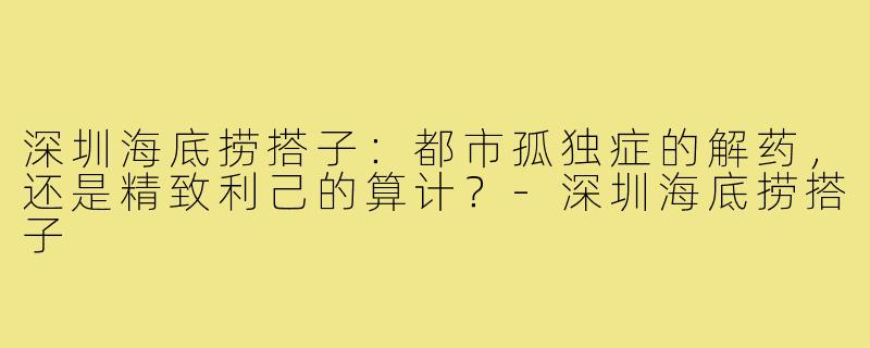 深圳海底捞搭子:都市孤独症的解药,还是精致利己的算计?-深圳海底捞搭子