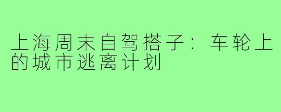 上海周末自驾搭子:车轮上的城市逃离计划