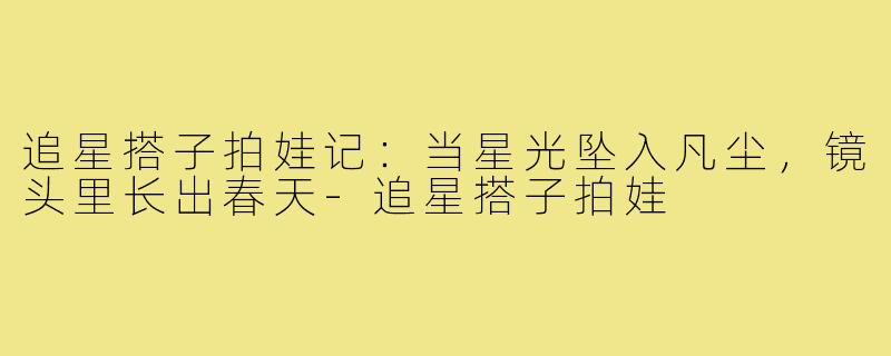 追星搭子拍娃记：当星光坠入凡尘，镜头里长出春天-追星搭子拍娃
