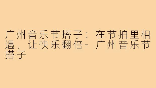 广州音乐节搭子：在节拍里相遇，让快乐翻倍-广州音乐节搭子