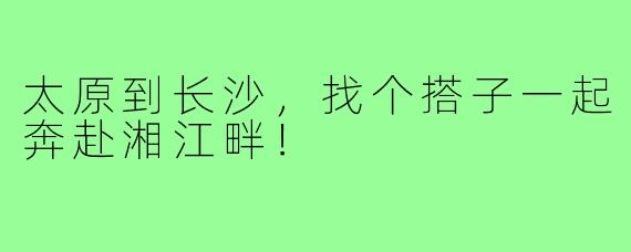 太原到长沙，找个搭子一起奔赴湘江畔！