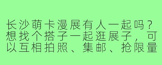 长沙萌卡漫展有人一起吗？想找个搭子一起逛展子，可以互相拍照、集邮、抢限量，还能一起出cos或者应援，有木有同好呀？