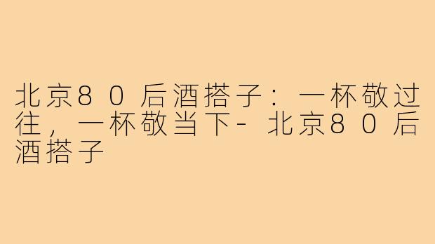 北京80后酒搭子：一杯敬过往，一杯敬当下-北京80后酒搭子