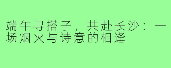端午寻搭子，共赴长沙：一场烟火与诗意的相逢