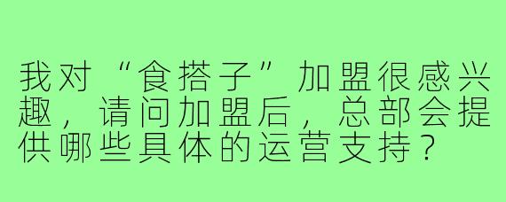 我对“食搭子”加盟很感兴趣,请问加盟后,总部会提供哪些具体的运营支持?