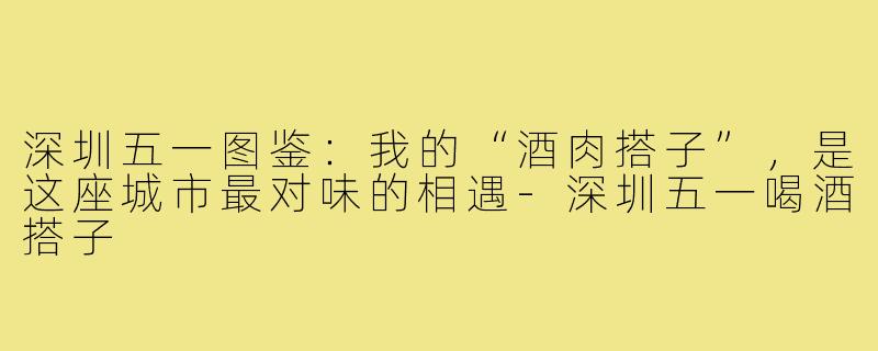 深圳五一图鉴:我的“酒肉搭子”,是这座城市最对味的相遇-深圳五一喝酒搭子