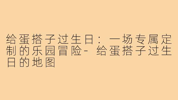 给蛋搭子过生日:一场专属定制的乐园冒险-给蛋搭子过生日的地图