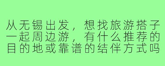 从无锡出发,想找旅游搭子一起周边游,有什么推荐的目的地或靠谱的结伴方式吗?