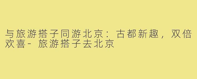 与旅游搭子同游北京:古都新趣,双倍欢喜-旅游搭子去北京