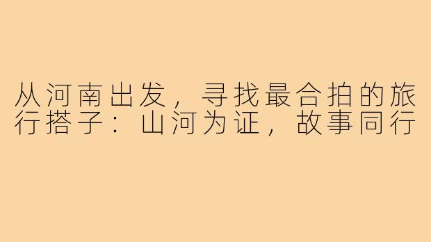 从河南出发，寻找最合拍的旅行搭子：山河为证，故事同行