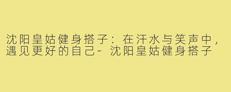 沈阳皇姑健身搭子:在汗水与笑声中,遇见更好的自己-沈阳皇姑健身搭子