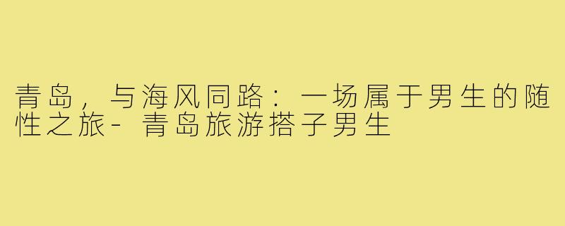 青岛,与海风同路:一场属于男生的随性之旅-青岛旅游搭子男生