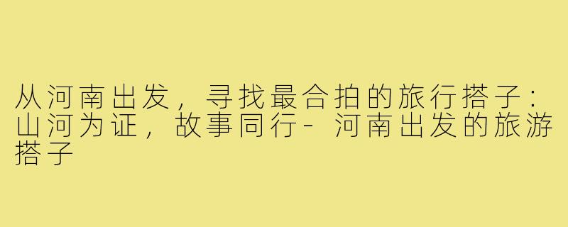 从河南出发，寻找最合拍的旅行搭子：山河为证，故事同行-河南出发的旅游搭子