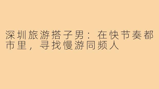 深圳旅游搭子男:在快节奏都市里,寻找慢游同频人