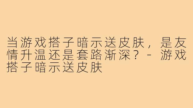 当游戏搭子暗示送皮肤，是友情升温还是套路渐深？-游戏搭子暗示送皮肤