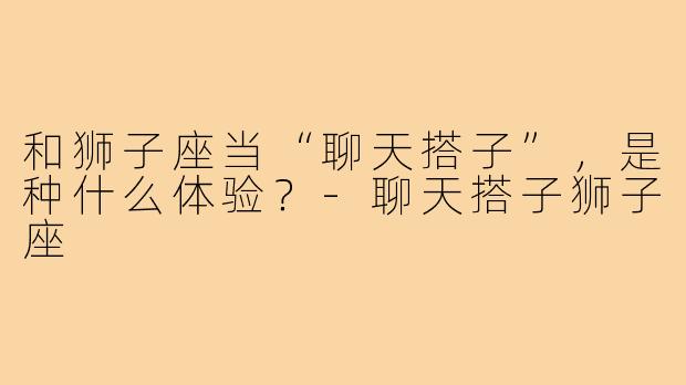 和狮子座当“聊天搭子”,是种什么体验?-聊天搭子狮子座