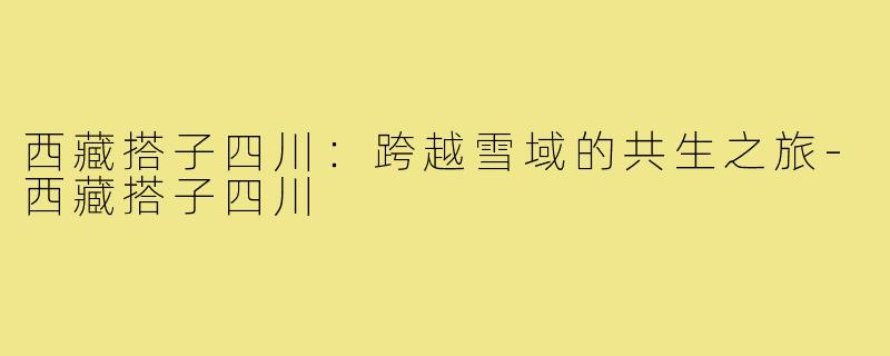 西藏搭子四川:跨越雪域的共生之旅-西藏搭子四川