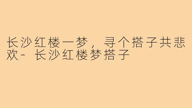 长沙红楼一梦，寻个搭子共悲欢-长沙红楼梦搭子