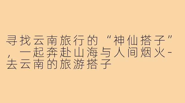 寻找云南旅行的“神仙搭子”，一起奔赴山海与人间烟火-去云南的旅游搭子