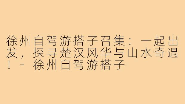 徐州自驾游搭子召集:一起出发,探寻楚汉风华与山水奇遇!-徐州自驾游搭子