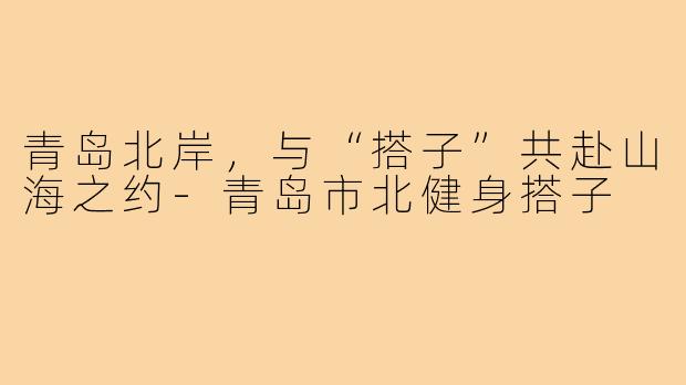 青岛北岸,与“搭子”共赴山海之约-青岛市北健身搭子