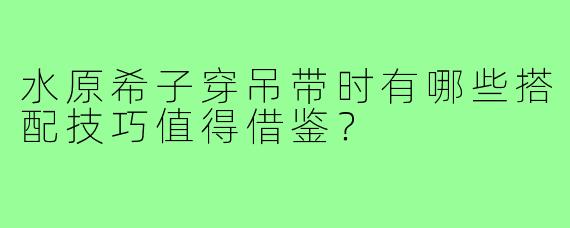 水原希子穿吊带时有哪些搭配技巧值得借鉴?