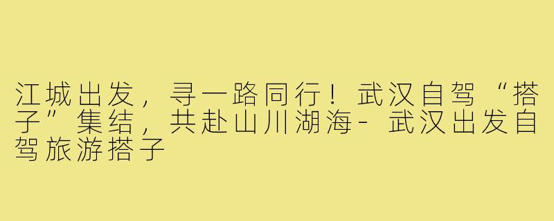 江城出发，寻一路同行！武汉自驾“搭子”集结，共赴山川湖海-武汉出发自驾旅游搭子