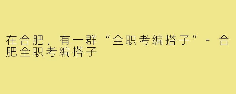 在合肥，有一群“全职考编搭子”-合肥全职考编搭子