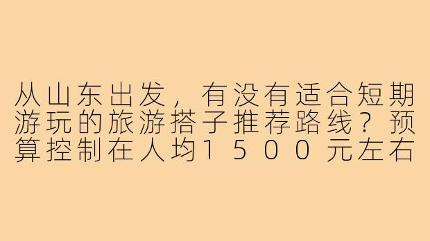 从山东出发，有没有适合短期游玩的旅游搭子推荐路线？预算控制在人均1500元左右。-旅游搭子山东出发