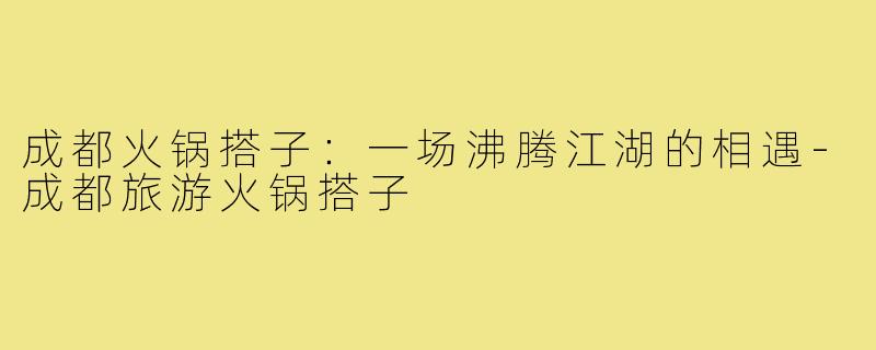 成都火锅搭子：一场沸腾江湖的相遇-成都旅游火锅搭子