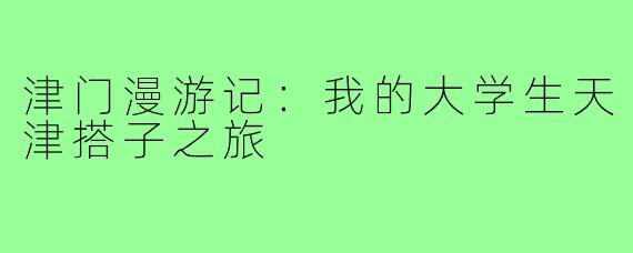 津门漫游记：我的大学生天津搭子之旅