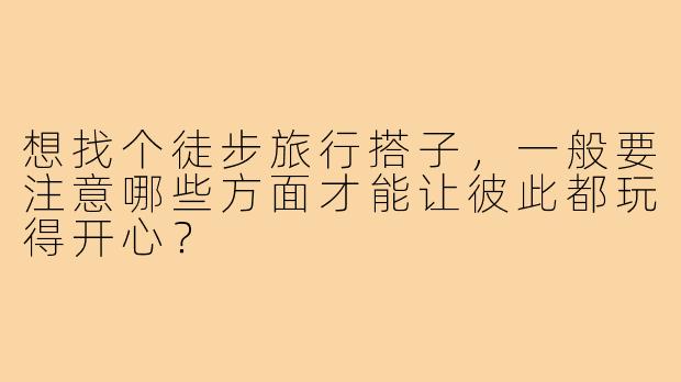 想找个徒步旅行搭子，一般要注意哪些方面才能让彼此都玩得开心？