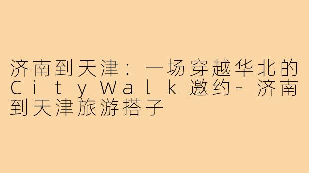 济南到天津:一场穿越华北的CityWalk邀约-济南到天津旅游搭子