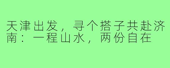 天津出发，寻个搭子共赴济南：一程山水，两份自在