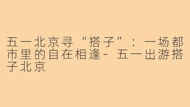五一北京寻“搭子”：一场都市里的自在相逢-五一出游搭子北京