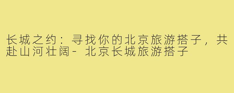 长城之约:寻找你的北京旅游搭子,共赴山河壮阔-北京长城旅游搭子