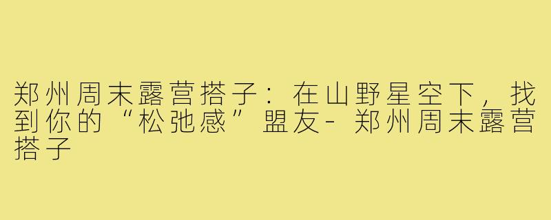 郑州周末露营搭子：在山野星空下，找到你的“松弛感”盟友-郑州周末露营搭子