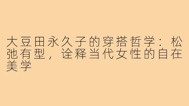 大豆田永久子的穿搭哲学：松弛有型，诠释当代女性的自在美学